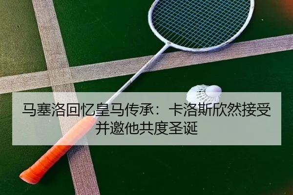 马塞洛回忆皇马传承:卡洛斯欣然接受并邀他共度圣诞